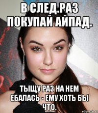 В след.раз покупай айпад. Тыщу раз на нем ебалась - ему хоть бы что.