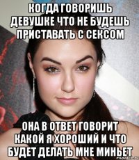 Когда говоришь девушке что не будешь приставать с сексом она в ответ говорит какой я хороший и что будет делать мне миньет