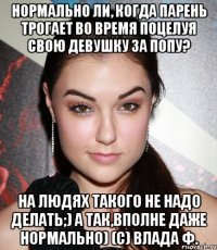 Нормально ли, когда парень трогает во время поцелуя СВОЮ девушку за попу? На людях такого не надо делать;) а так,вполне даже нормально) (с) Влада Ф.