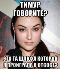 тимур говорите? это та шлюха которой я проиграла в отсосе?