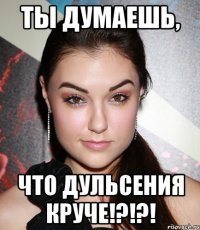 Ты думаешь, что Дульсения круче!?!?!