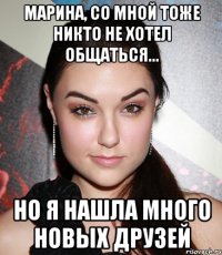 Марина, со мной тоже никто не хотел общаться... но я нашла много новых друзей