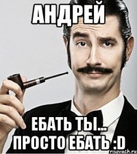 Андрей ебать ты... просто ебать :D