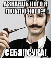 А знаешь кого я люблю.Кого?! Себя!!Сука!