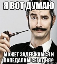 я вот думаю может задержимся и попедалим сегодня?