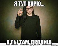 я тут курю... а ты там дрочиш