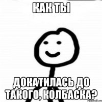 как ты докатилась до такого, колбаска?