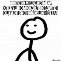 Я к твоим родным за хлебушком ходил,когда ты еще только на горшок бегал 