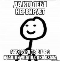 да кто тебя нервирует ахах сука ты че с 9 иташки упала скка ахаха