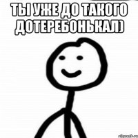 ты уже до такого дотеребонькал) 