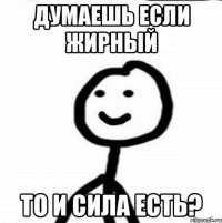 думаешь если жирный то и сила есть?