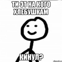 ти ЭТ на кого хлебушкам КИНУЛ?