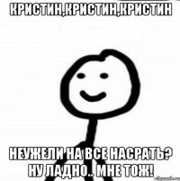 Кристин,Кристин,кристин Неужели на все насрать? Ну ладно.. Мне тож!