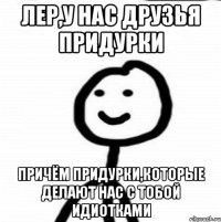 Лер,у нас друзья придурки Причём Придурки,которые делают нас с тобой идиотками