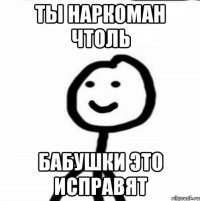 ты наркоман чтоль бабушки это исправят