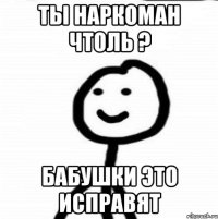 ты наркоман чтоль ? бабушки это исправят