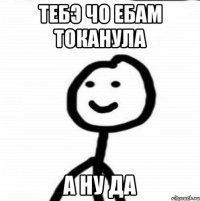 тебэ чо ебам токанула а ну да