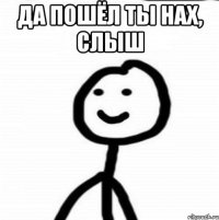 да пошёл ты нах, слыш 