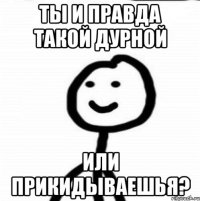 Ты и правда такой дурной или прикидываешья?