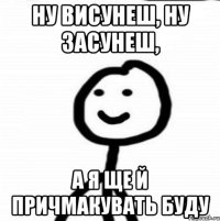 НУ ВИСУНЕШ, НУ ЗАСУНЕШ, А Я ЩЕ Й ПРИЧМАКУВАТЬ БУДУ