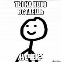 ты на кого встаешь хуечек?