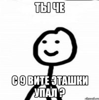 ТЫ ЧЕ С 9 ВИТЕ ЭТАШКИ УПАЛ ?