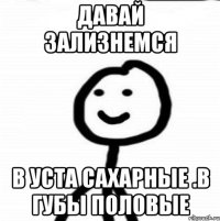 ДАВАЙ ЗАЛИЗНЕМСЯ В УСТА САХАРНЫЕ .В ГУБЫ ПОЛОВЫЕ