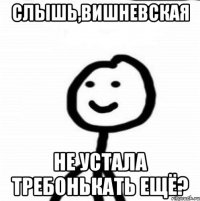 слышь,Вишневская не устала требонькать ещё?