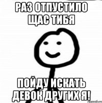 раз отпустило щас тибя пойду искать девок других я!