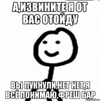 а,извините я от вас отойду вы пукнули,нет нет,я всё понимаю,фреш бар