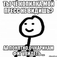 ты чё копилка,мой пресс не видишь? аа понятно,очкарикам фиг увидеть ...