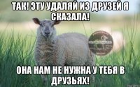 так! эту удаляй из друзей я сказала! она нам не нужна у тебя в друзьях!