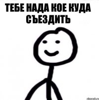 тебе нада кое куда съездить