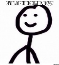 сука приниси мне воду 