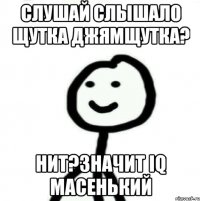 Слушай слышало щутка джямщутка? Нит?Значит IQ масенький