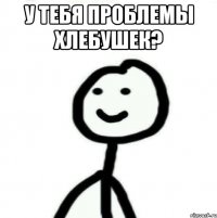 У тебя проблемы хлебушек? 