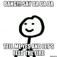 Bang!!! Say da da da Tell me yes and let's feed the fire
