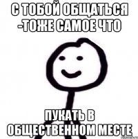 С тобой общаться -тоже самое что Пукать в общественном месте