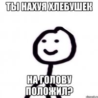 Ты нахуя хлебушек На голову положил?