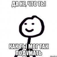 Да не, что ты Как ты мог так подумать