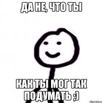 Да не, что ты Как ты мог так подумать ;)