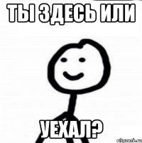 ТЫ ЗДЕСЬ ИЛИ УЕХАЛ?