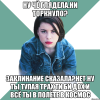 Ну чё глядела.ни торкнуло? Заклинание сказала?нет.ну ты тупая трах ти би дох.и всё ты в полёте в космос