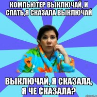 Компьютер выключай, и спать,я сказала выключай ВЫКЛЮЧАЙ, Я СКАЗАЛА, Я ЧЕ СКАЗАЛА?