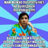 МАМ можно погулять?НЕТ НА ВЫХОДНЫХ ПОГУЛЯЕШЬ!!!!! ВЫХОДНЫЕ:МАМ я пошёл гулять.ЧТО?! КУДА?! МЫ едем на дачу сажать помидоры!!!!