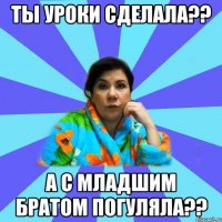 ты уроки сделала?? а с младшим братом погуляла??