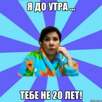 я до утра ... тебе не 20 лет!