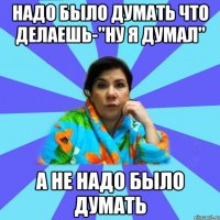 надо было думать что делаешь-"НУ Я ДУМАЛ" а не надо было думать