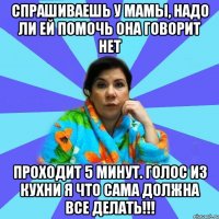 Спрашиваешь у мамы, надо ли ей помочь Она говорит нет Проходит 5 минут. Голос из кухни Я что сама должна все делать!!!