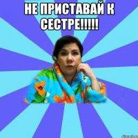 не приставай к сестре!!!!! 